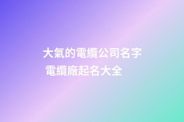 大氣的電纜公司名字 電纜廠起名大全-第1張-公司起名-玄機派